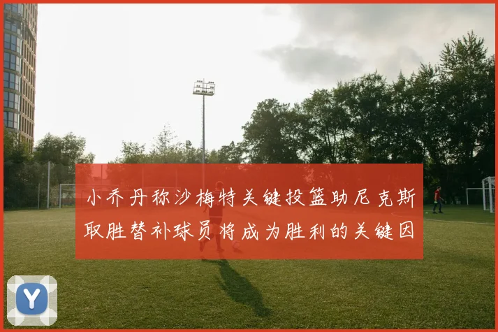 小乔丹称沙梅特关键投篮助尼克斯取胜替补球员将成为胜利的关键因素
