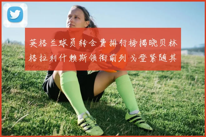 英格兰球员转会费排行榜揭晓贝林格拉利什赖斯领衔前列戈登紧随其后