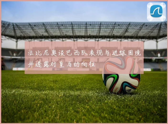 法比尼奥谈巴西队表现与进球困境并透露对皇马的向往