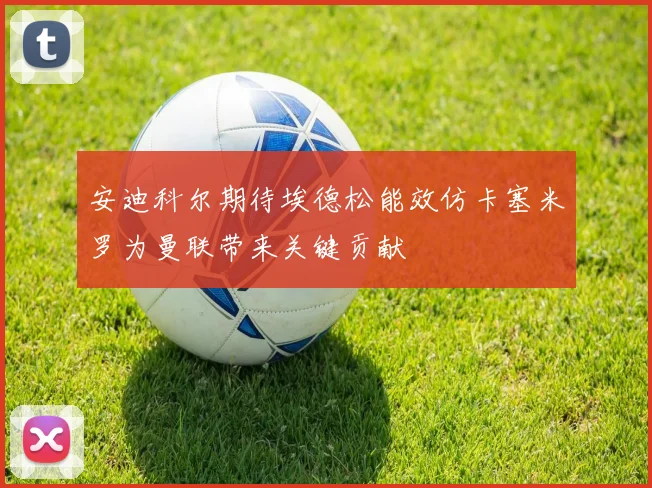 安迪科尔期待埃德松能效仿卡塞米罗为曼联带来关键贡献