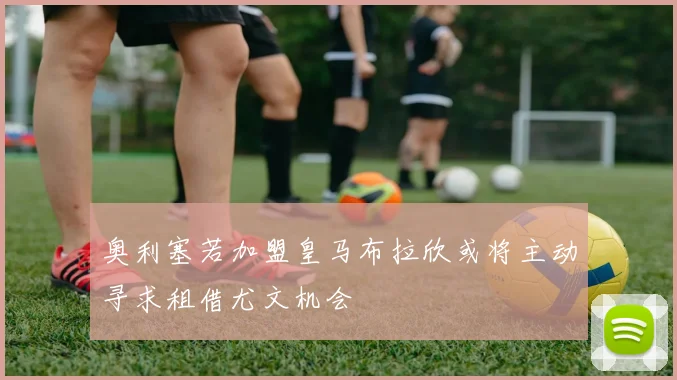 奥利塞若加盟皇马布拉欣或将主动寻求租借尤文机会