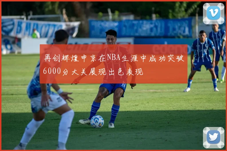 再创辉煌申京在NBA生涯中成功突破6000分大关展现出色表现