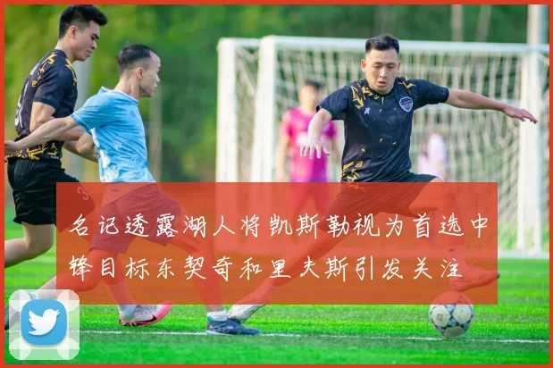 名记透露湖人将凯斯勒视为首选中锋目标东契奇和里夫斯引发关注