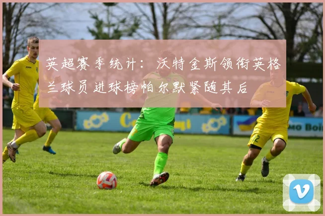 英超赛季统计：沃特金斯领衔英格兰球员进球榜帕尔默紧随其后