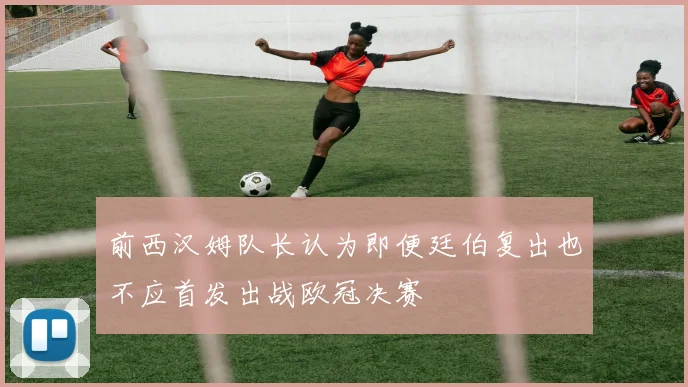 前西汉姆队长认为即便廷伯复出也不应首发出战欧冠决赛