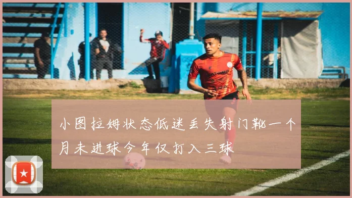 小图拉姆状态低迷丢失射门靴一个月未进球今年仅打入三球