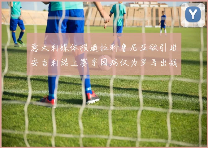 意大利媒体报道拉科鲁尼亚欲引进安吉利诺上赛季因病仅为罗马出战9场