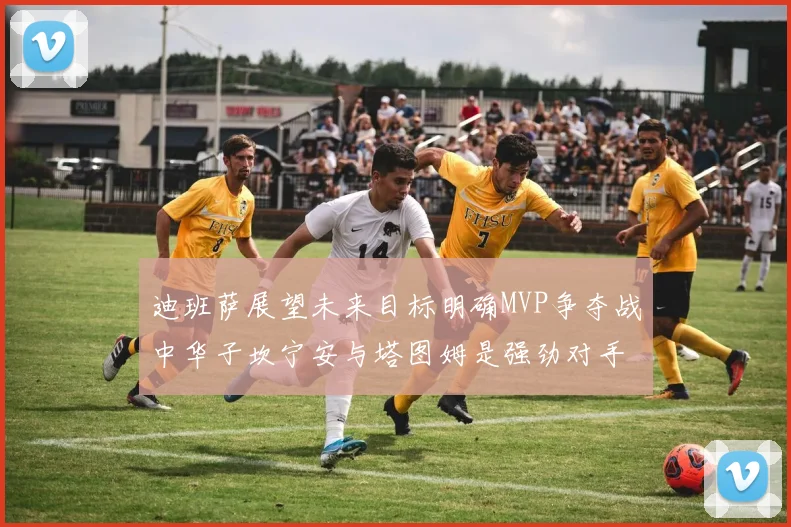 迪班萨展望未来目标明确MVP争夺战中华子坎宁安与塔图姆是强劲对手