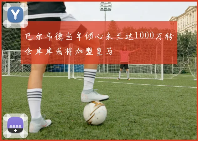 巴尔韦德当年倾心米兰达1000万转会库库或将加盟皇马