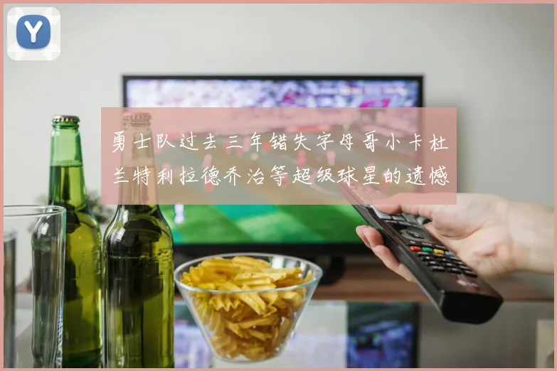勇士队过去三年错失字母哥小卡杜兰特利拉德乔治等超级球星的遗憾回顾