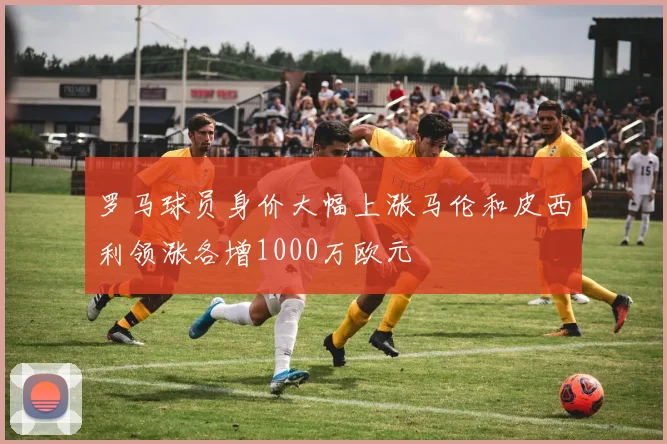 罗马球员身价大幅上涨马伦和皮西利领涨各增1000万欧元