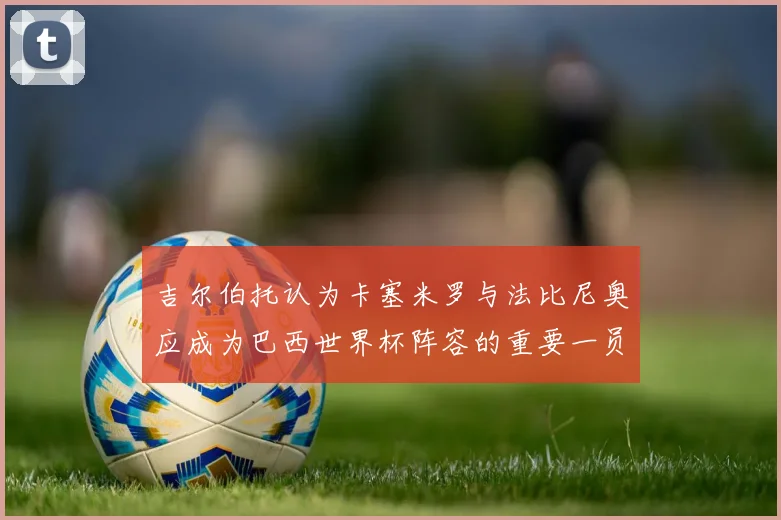 吉尔伯托认为卡塞米罗与法比尼奥应成为巴西世界杯阵容的重要一员