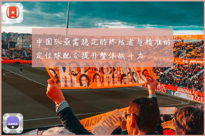 中国队亟需稳定的终结者与精准的定位球配合提升整体战斗力