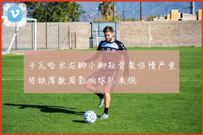 卡瓦哈尔右脚小脚趾骨裂伤情严重将缺席数周影响球队表现