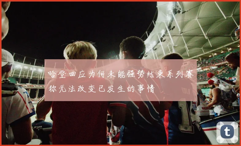 哈登回应为何未能强势结束系列赛称无法改变已发生的事情