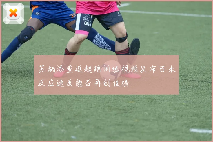 苏炳添重返起跑训练视频发布百米反应速度能否再创佳绩