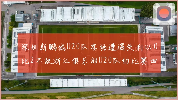 深圳新鹏城U20队客场遭遇失利以0比2不敌浙江俱乐部U20队的比赛回顾