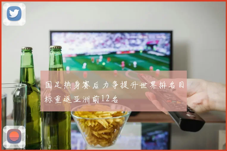 国足热身赛后力争提升世界排名目标重返亚洲前12名