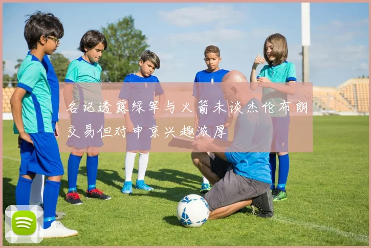名记透露绿军与火箭未谈杰伦布朗交易但对申京兴趣浓厚