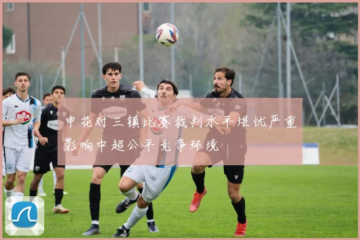 申花对三镇比赛裁判水平堪忧严重影响中超公平竞争环境