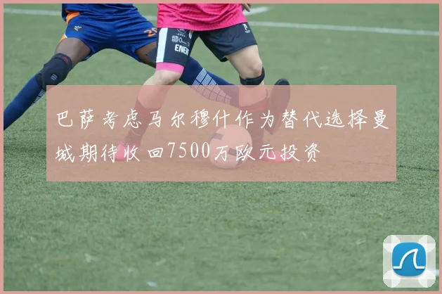 巴萨考虑马尔穆什作为替代选择曼城期待收回7500万欧元投资