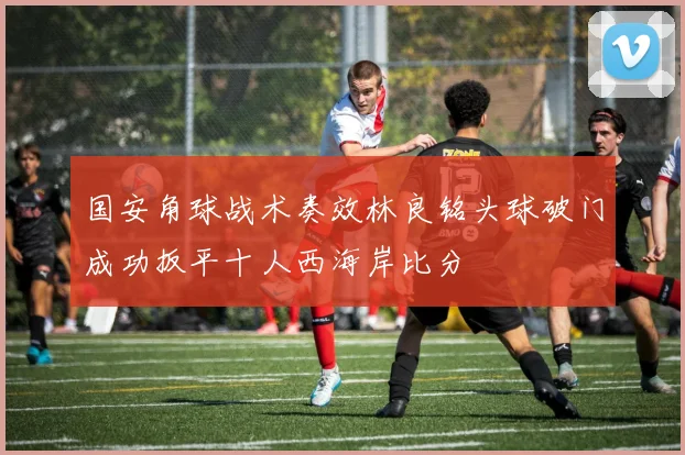 国安角球战术奏效林良铭头球破门成功扳平十人西海岸比分