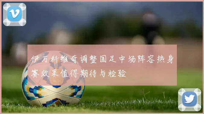伊万科维奇调整国足中场阵容热身赛效果值得期待与检验