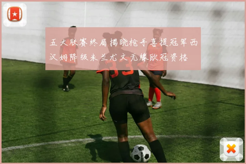 五大联赛终局揭晓枪手喜提冠军西汉姆降级米兰尤文无缘欧冠资格
