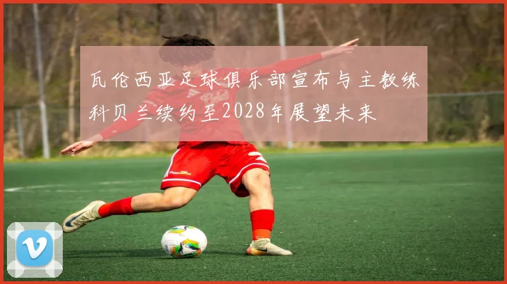 瓦伦西亚足球俱乐部宣布与主教练科贝兰续约至2028年展望未来