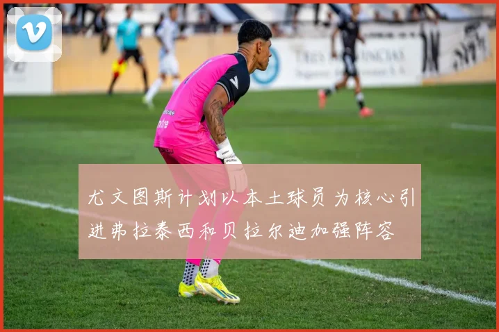 尤文图斯计划以本土球员为核心引进弗拉泰西和贝拉尔迪加强阵容