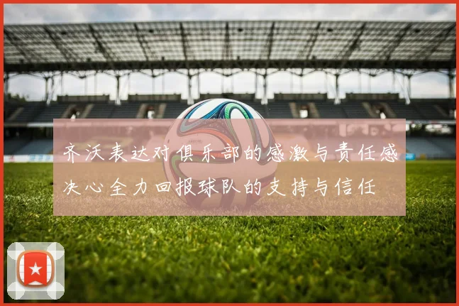 齐沃表达对俱乐部的感激与责任感决心全力回报球队的支持与信任