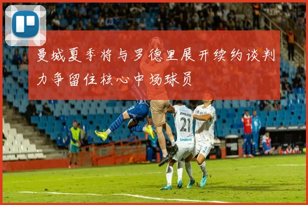 曼城夏季将与罗德里展开续约谈判力争留住核心中场球员