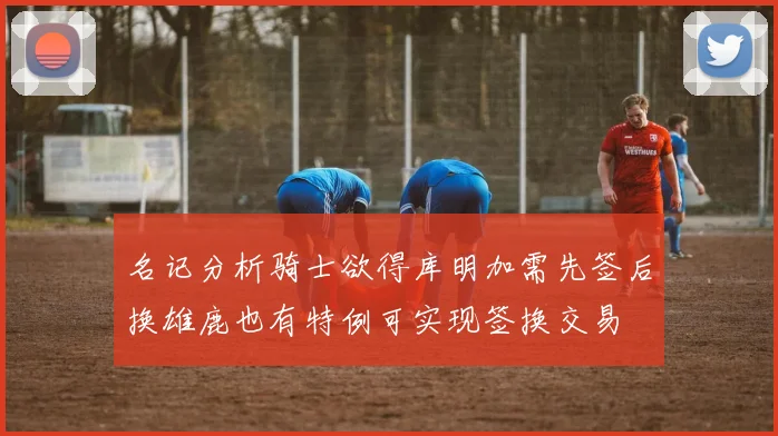 名记分析骑士欲得库明加需先签后换雄鹿也有特例可实现签换交易