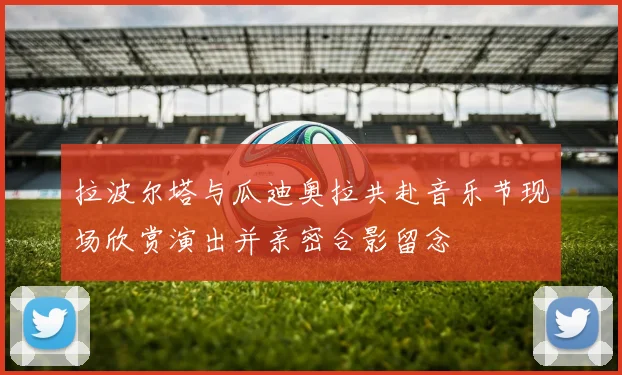 拉波尔塔与瓜迪奥拉共赴音乐节现场欣赏演出并亲密合影留念