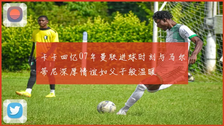 卡卡回忆07年曼联进球时刻与马尔蒂尼深厚情谊如父子般温暖
