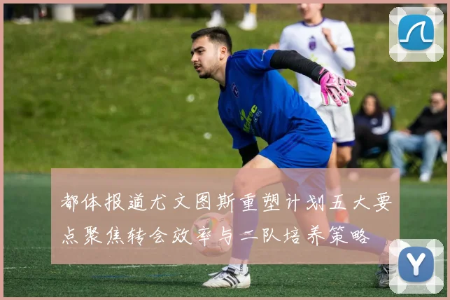 都体报道尤文图斯重塑计划五大要点聚焦转会效率与二队培养策略