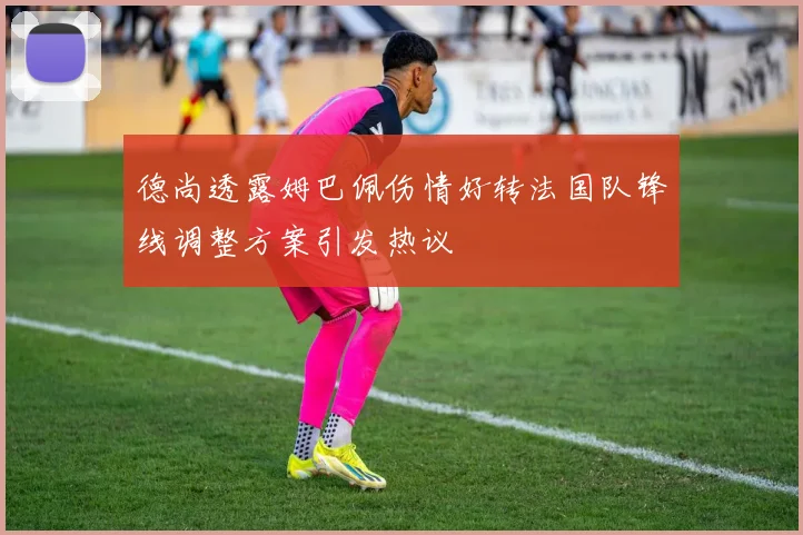 德尚透露姆巴佩伤情好转法国队锋线调整方案引发热议